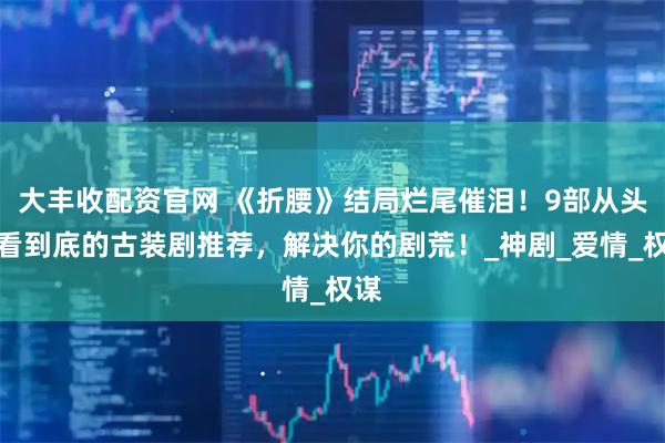 大丰收配资官网 《折腰》结局烂尾催泪！9部从头好看到底的古装剧推荐，解决你的剧荒！_神剧_爱情_权谋