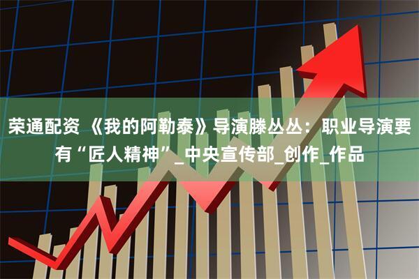 荣通配资 《我的阿勒泰》导演滕丛丛：职业导演要有“匠人精神”_中央宣传部_创作_作品