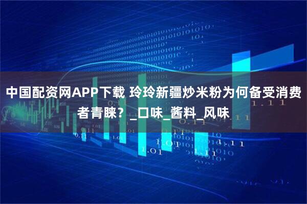 中国配资网APP下载 玲玲新疆炒米粉为何备受消费者青睐？_口味_酱料_风味