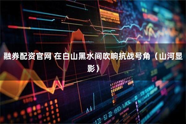 融券配资官网 在白山黑水间吹响抗战号角（山河显影）