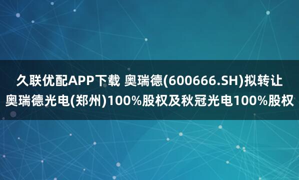 久联优配APP下载 奥瑞德(600666.SH)拟转让奥瑞德光电(郑州)100%股权及秋冠光电100%股权