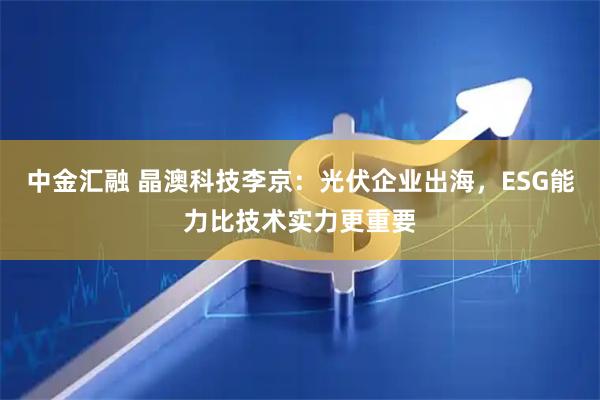 中金汇融 晶澳科技李京：光伏企业出海，ESG能力比技术实力更重要