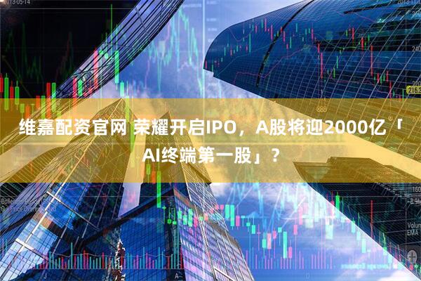 维嘉配资官网 荣耀开启IPO，A股将迎2000亿「AI终端第一股」？