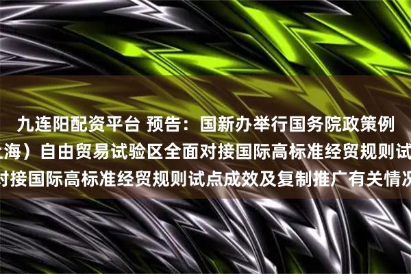 九连阳配资平台 预告：国新办举行国务院政策例行吹风会 介绍中国（上海）自由贸易试验区全面对接国际高标准经贸规则试点成效及复制推广有关情况