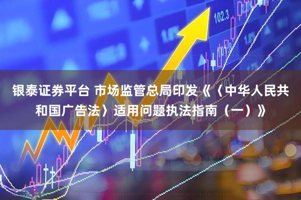 银泰证券平台 市场监管总局印发《〈中华人民共和国广告法〉适用问题执法指南（一）》