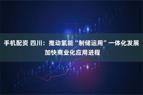 手机配资 四川：推动氢能“制储运用”一体化发展 加快商业化应用进程