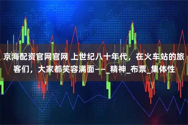 京海配资官网官网 上世纪八十年代，在火车站的旅客们，大家都笑容满面——_精神_布票_集体性