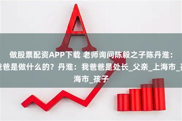 做股票配资APP下载 老师询问陈毅之子陈丹淮：你爸爸是做什么的？丹淮：我爸爸是处长_父亲_上海市_孩子