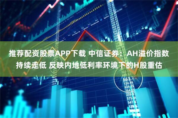 推荐配资股票APP下载 中信证券：AH溢价指数持续走低 反映内地低利率环境下的H股重估