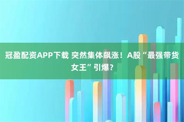 冠盈配资APP下载 突然集体飙涨！A股“最强带货女王”引爆？