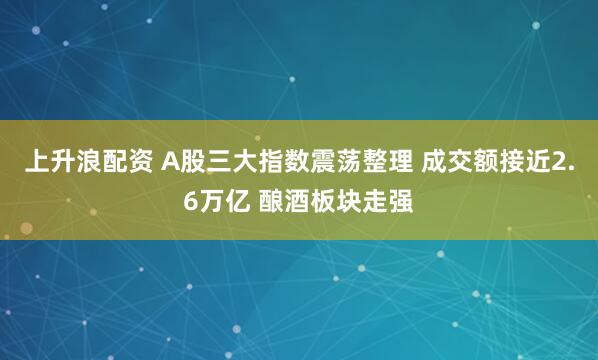 上升浪配资 A股三大指数震荡整理 成交额接近2.6万亿 酿酒板块走强