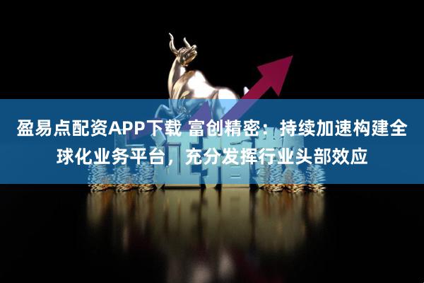 盈易点配资APP下载 富创精密：持续加速构建全球化业务平台，充分发挥行业头部效应