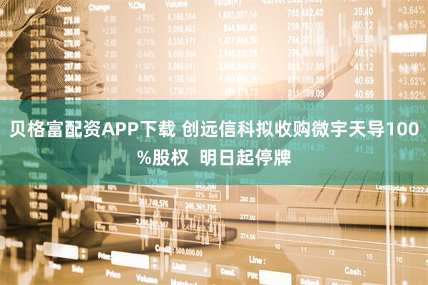 贝格富配资APP下载 创远信科拟收购微宇天导100%股权  明日起停牌