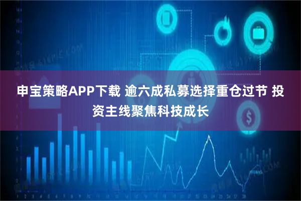 申宝策略APP下载 逾六成私募选择重仓过节 投资主线聚焦科技成长