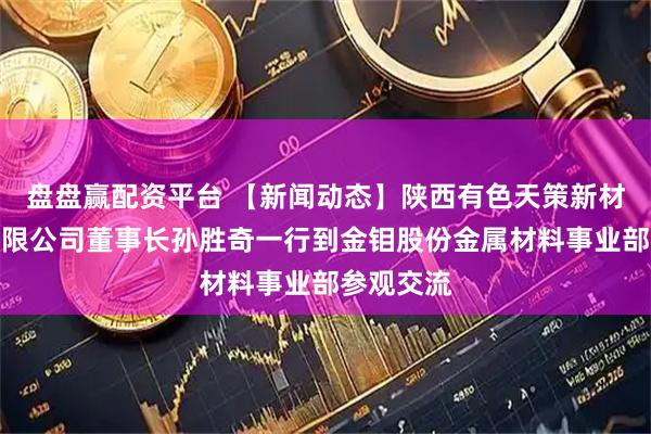 盘盘赢配资平台 【新闻动态】陕西有色天策新材料科技有限公司董事长孙胜奇一行到金钼股份金属材料事业部参观交流