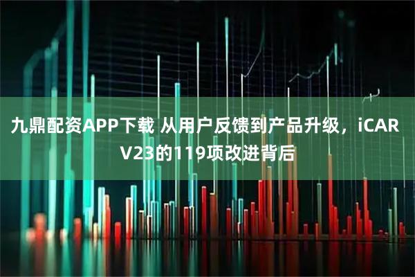 九鼎配资APP下载 从用户反馈到产品升级，iCAR V23的119项改进背后