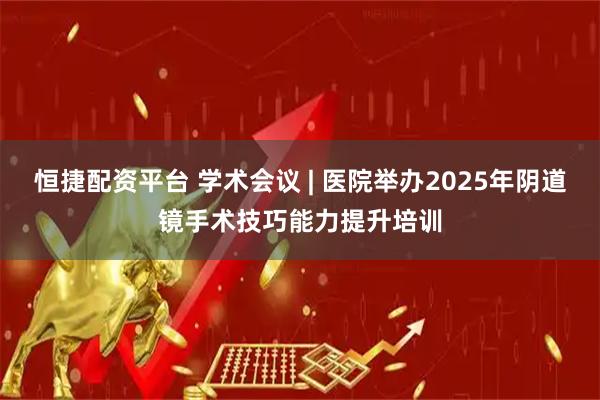 恒捷配资平台 学术会议 | 医院举办2025年阴道镜手术技巧能力提升培训