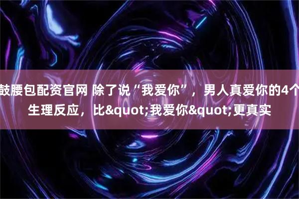 鼓腰包配资官网 除了说“我爱你”，男人真爱你的4个生理反应，比"我爱你"更真实
