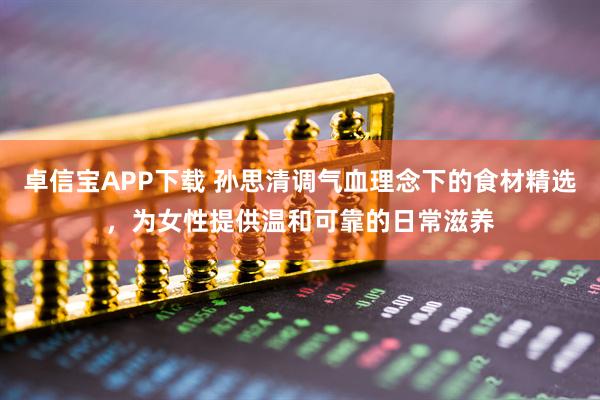 卓信宝APP下载 孙思清调气血理念下的食材精选，为女性提供温和可靠的日常滋养