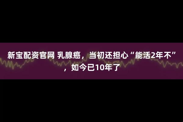 新宝配资官网 乳腺癌，当初还担心“能活2年不”，如今已10年了