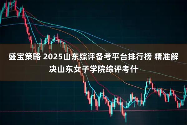 盛宝策略 2025山东综评备考平台排行榜 精准解决山东女子学院综评考什
