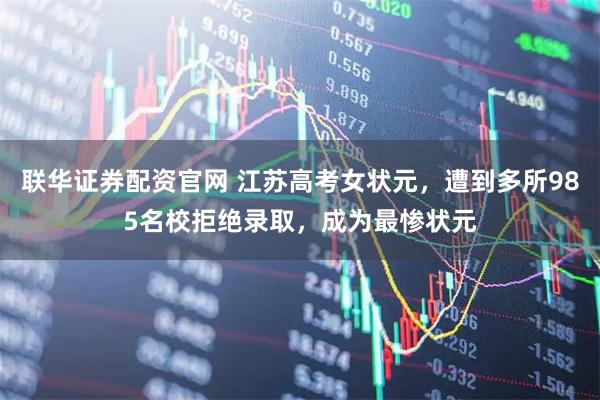 联华证券配资官网 江苏高考女状元，遭到多所985名校拒绝录取，成为最惨状元