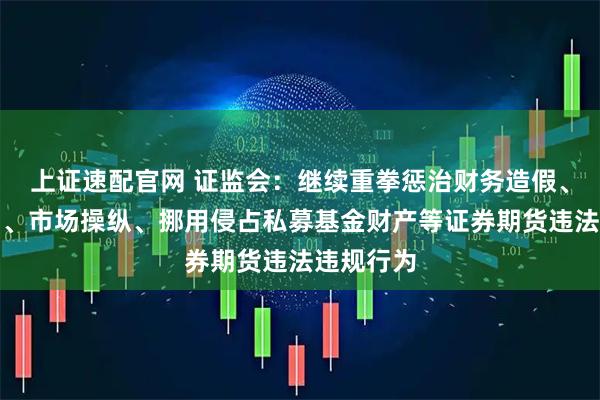 上证速配官网 证监会：继续重拳惩治财务造假、内幕交易、市场操纵、挪用侵占私募基金财产等证券期货违法违规行为