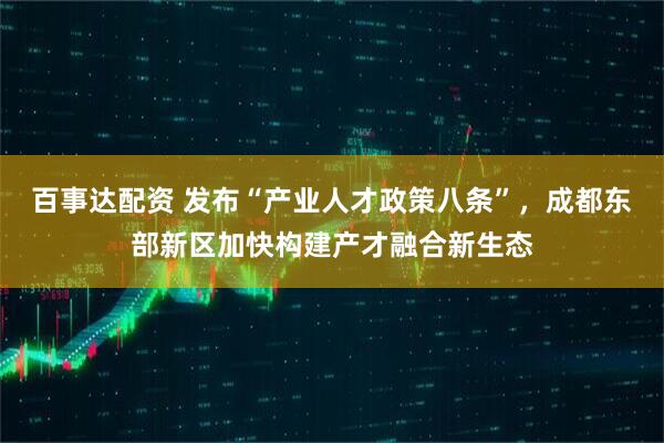 百事达配资 发布“产业人才政策八条”，成都东部新区加快构建产才融合新生态