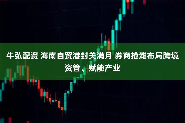 牛弘配资 海南自贸港封关满月 券商抢滩布局跨境资管、赋能产业