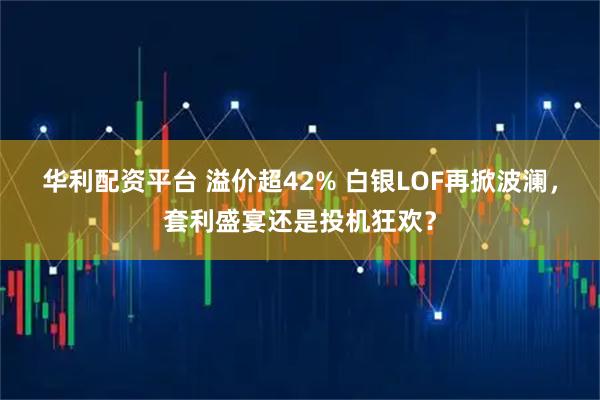 华利配资平台 溢价超42% 白银LOF再掀波澜，套利盛宴还是投机狂欢？