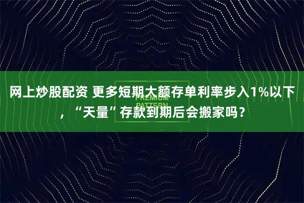 网上炒股配资 更多短期大额存单利率步入1%以下，“天量”存款到期后会搬家吗？
