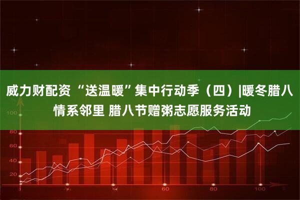 威力财配资 “送温暖”集中行动季（四）|暖冬腊八 情系邻里 腊八节赠粥志愿服务活动