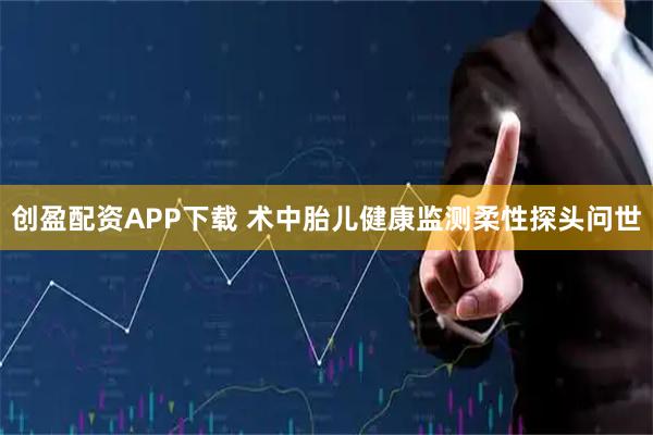 创盈配资APP下载 术中胎儿健康监测柔性探头问世