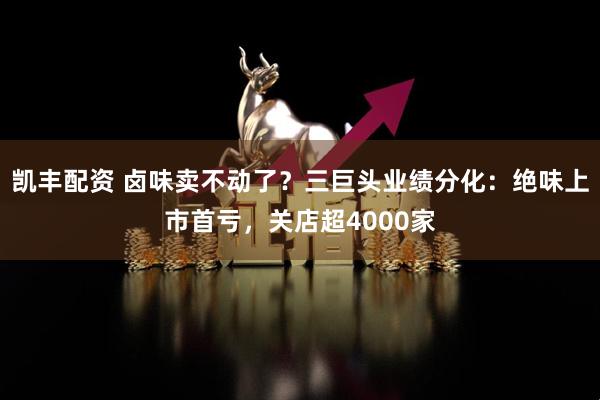 凯丰配资 卤味卖不动了？三巨头业绩分化：绝味上市首亏，关店超4000家