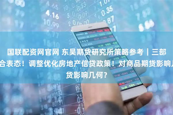 国联配资网官网 东吴期货研究所策略参考｜三部门联合表态！调整优化房地产信贷政策！对商品期货影响几何？