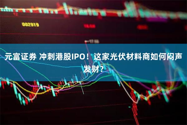 元富证券 冲刺港股IPO！这家光伏材料商如何闷声发财？