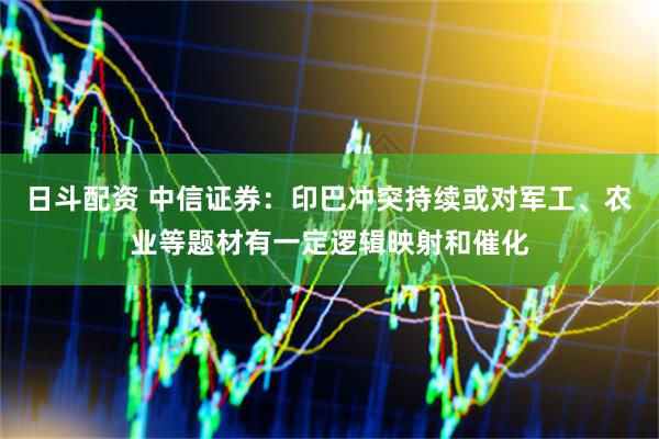 日斗配资 中信证券：印巴冲突持续或对军工、农业等题材有一定逻辑映射和催化