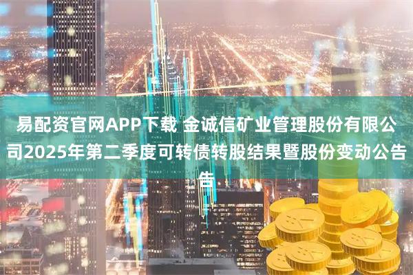 易配资官网APP下载 金诚信矿业管理股份有限公司2025年第二季度可转债转股结果暨股份变动公告