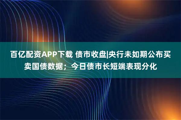 百亿配资APP下载 债市收盘|央行未如期公布买卖国债数据；今日债市长短端表现分化