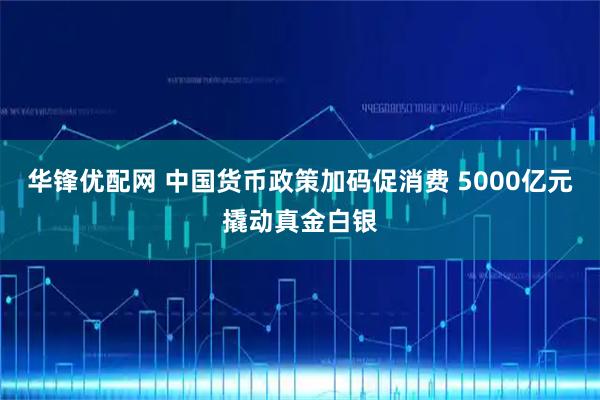 华锋优配网 中国货币政策加码促消费 5000亿元撬动真金白银