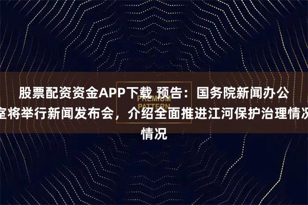 股票配资资金APP下载 预告：国务院新闻办公室将举行新闻发布会，介绍全面推进江河保护治理情况