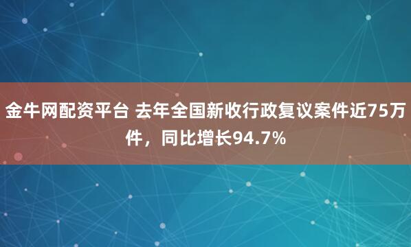 金牛网配资平台 去年全国新收行政复议案件近75万件，同比增长94.7%