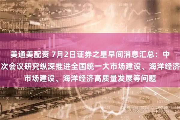 美通美配资 7月2日证券之星早间消息汇总：中央财经委员会第六次会议研究纵深推进全国统一大市场建设、海洋经济高质量发展等问题
