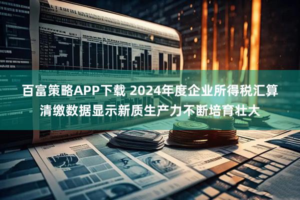 百富策略APP下载 2024年度企业所得税汇算清缴数据显示新质生产力不断培育壮大