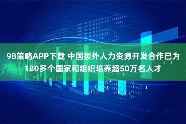 98策略APP下载 中国援外人力资源开发合作已为180多个国家和组织培养超50万名人才