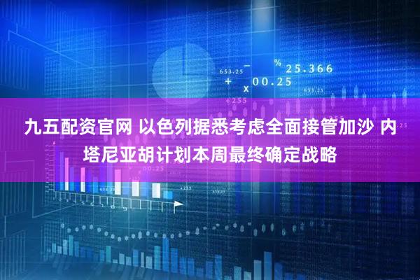 九五配资官网 以色列据悉考虑全面接管加沙 内塔尼亚胡计划本周最终确定战略