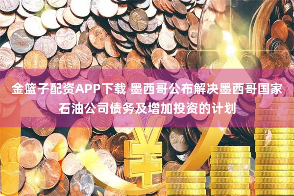 金篮子配资APP下载 墨西哥公布解决墨西哥国家石油公司债务及增加投资的计划