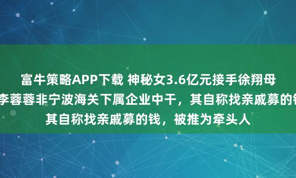 富牛策略APP下载 神秘女3.6亿元接手徐翔母亲股份！知情人:李蓉蓉非宁波海关下属企业中干，其自称找亲戚募的钱，被推为牵头人