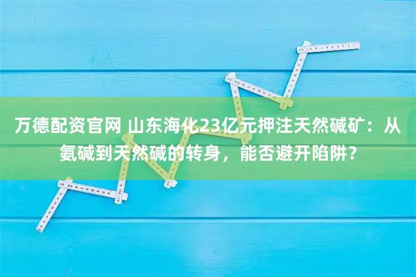 万德配资官网 山东海化23亿元押注天然碱矿：从氨碱到天然碱的转身，能否避开陷阱？