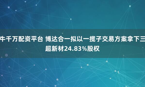 牛千万配资平台 博达合一拟以一揽子交易方案拿下三超新材24.83%股权